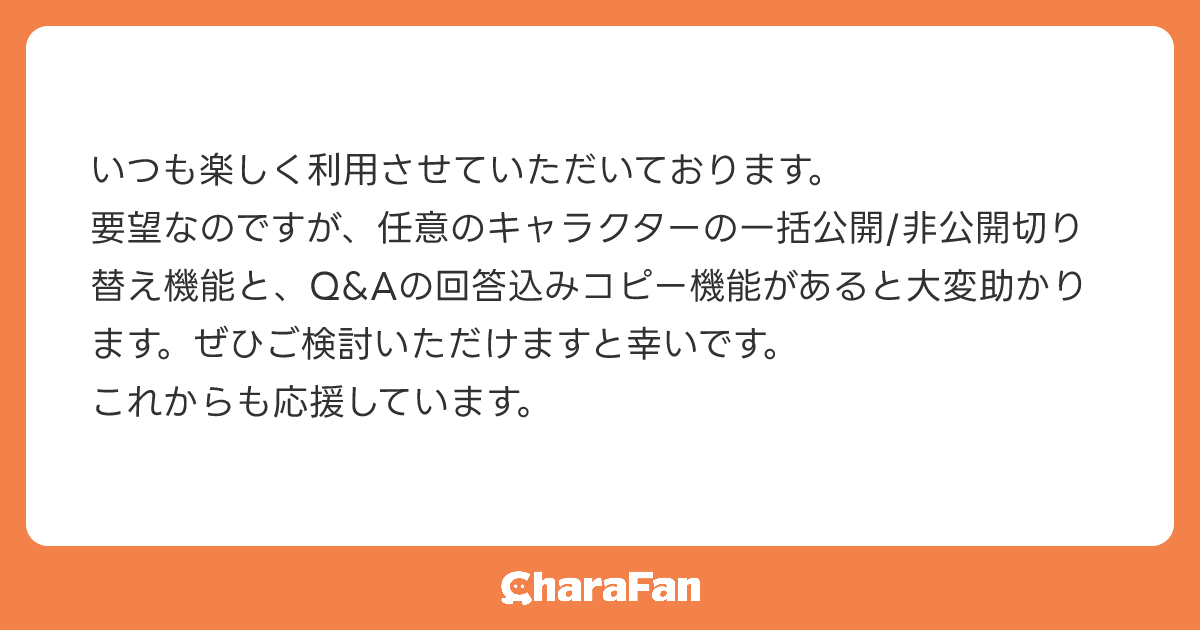 いつも楽しく利用させていただいております。
​要望なのですが、任意のキャラクターの一括公開/非公開切り替え機能と、Q&Aの回答込みコピー機能があると大変助かります。ぜひご検討いただけますと幸いです。
​これからも応援しています。