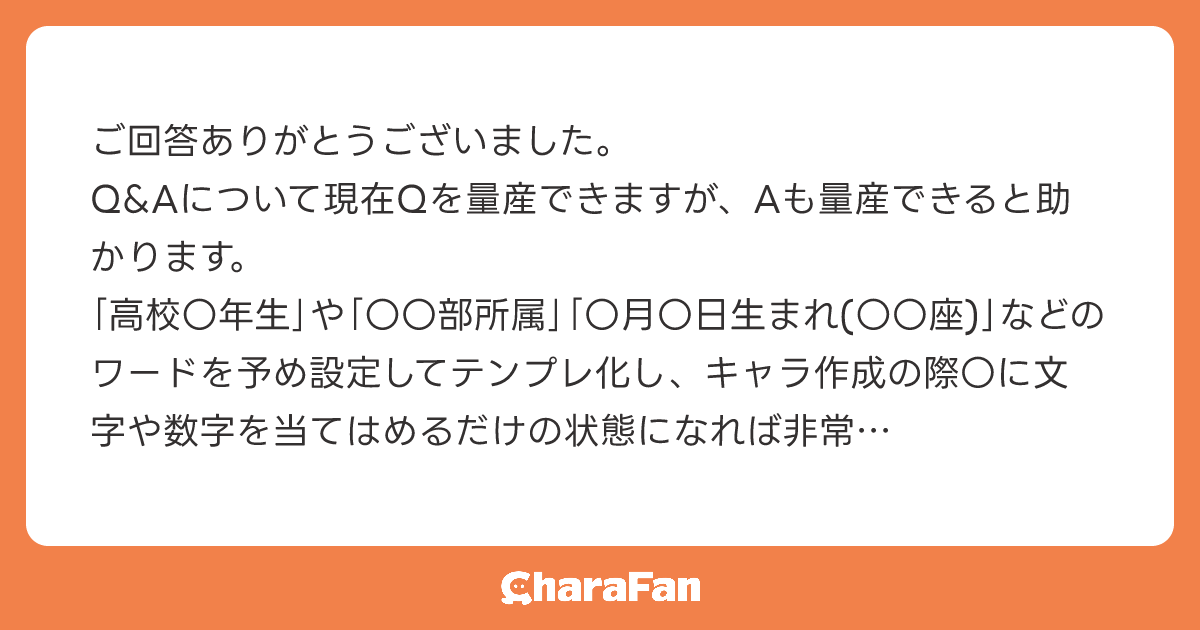 ご回答ありがとうございました。
Q&Aについて現在Qを量産できますが、Aも量産できると助かります。
｢高校〇年生｣や｢〇〇部所属｣｢〇月〇日生まれ(〇〇座)｣などのワードを予め設定してテンプレ化し、キャラ作成の際〇に文字や数字を当てはめるだけの状態になれば非常に便利です。
細かな部分ですが、キャラクターを多く作成する人にとってはありがたい機能だと思います。
ぜひご検討いただけますと幸いです。