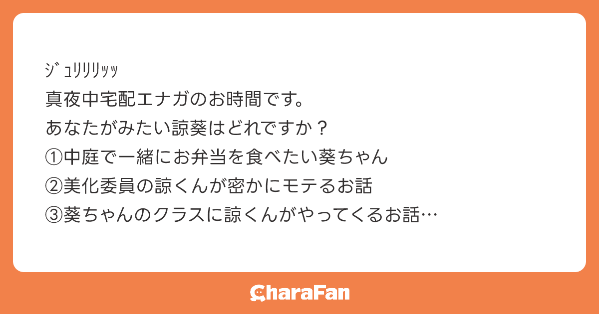 ｼﾞｭﾘﾘﾘｯｯ
真夜中宅配エナガのお時間です。
あなたがみたい諒葵はどれですか？
①中庭で一緒にお弁当を食べたい葵ちゃん
②美化委員の諒くんが密かにモテるお話
③葵ちゃんのクラスに諒くんがやってくるお話
あなたが選んだ諒葵が、真夜中エナガ便で宅配される予定です
質問失礼しましたｼﾞｭﾘ
　　　　　　　　　　　　　　　　夜行性のシマエナガ郵便より