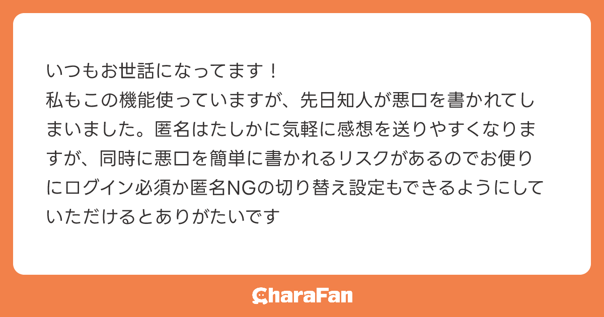 いつもお世話になってます！
私もこの機能使っていますが、先日知人が悪口を書かれてしまいました。匿名はたしかに気軽に感想を送りやすくなりますが、同時に悪口を簡単に書かれるリスクがあるのでお便りにログイン必須か匿名NGの切り替え設定もできるようにしていただけるとありがたいです