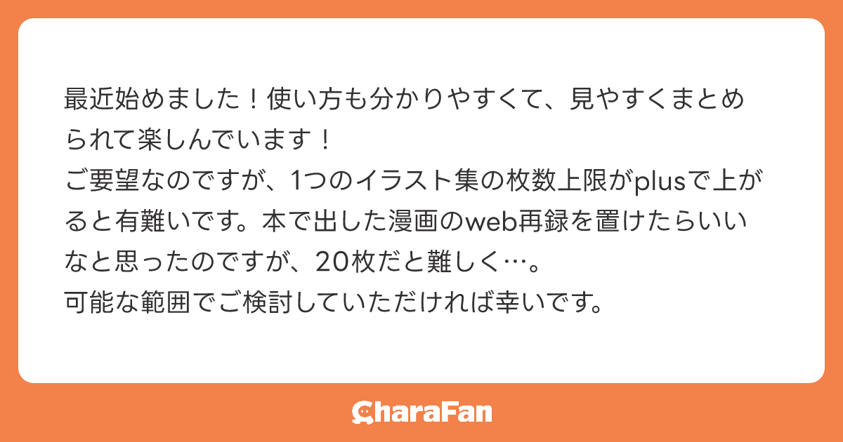 最近始めました！使い方も分かりやすくて、見やすくまとめられて楽しんでいます！
ご要望なのですが、1つのイラスト集の枚数上限がplusで上がると有難いです。本で出した漫画のweb再録を置けたらいいなと思ったのですが、20枚だと難しく…。
可能な範囲でご検討していただければ幸いです。