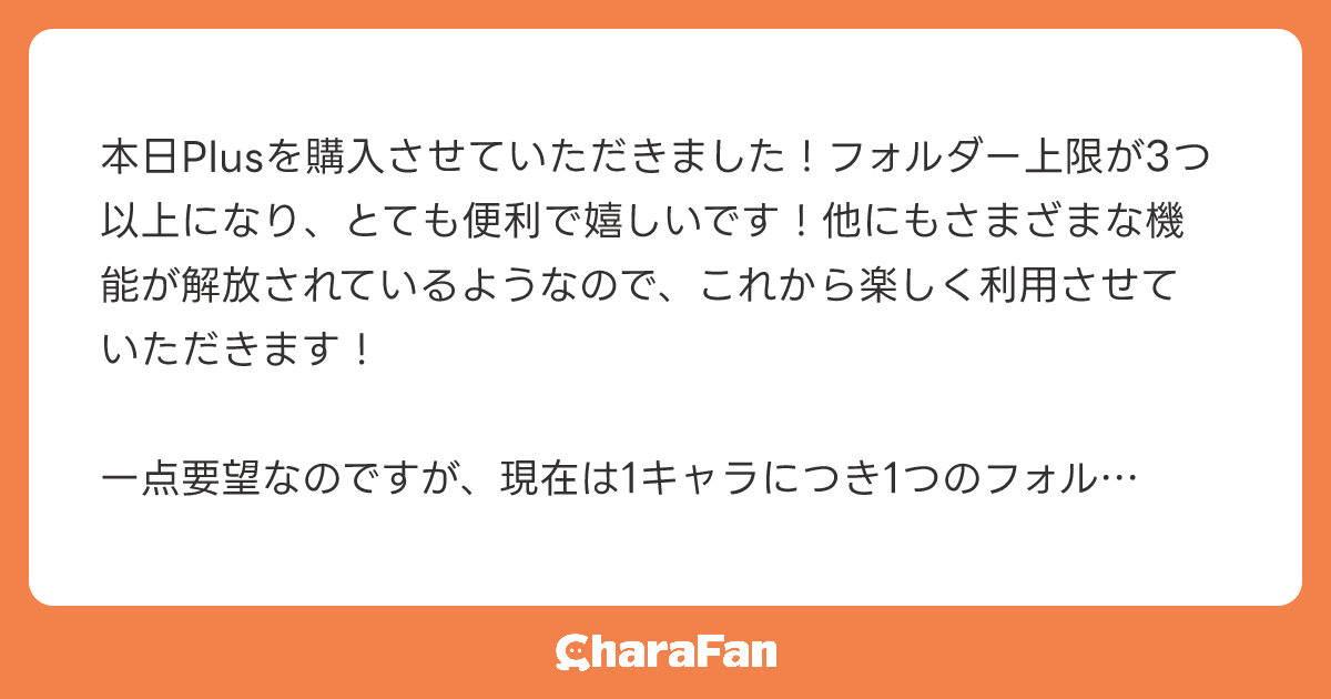 本日Plusを購入させていただきました！フォルダー上限が3つ以上になり、とても便利で嬉しいです！他にもさまざまな機能が解放されているようなので、これから楽しく利用させていただきます！

一点要望なのですが、現在は1キャラにつき1つのフォルダーにしか入れられないため、1キャラを複数のフォルダーに入れられるようになると、さらに便利だと思います。ご検討いただけますと幸いです。よろしくお願いいたします！