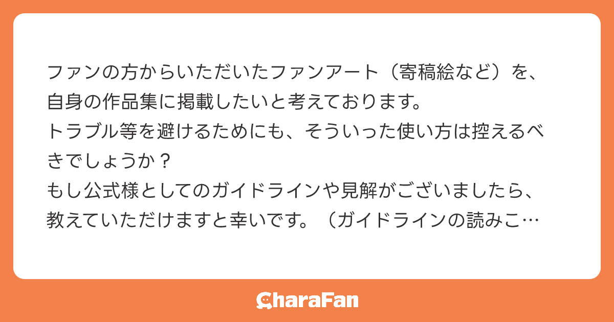 ファンの方からいただいたファンアート（寄稿絵など）を、自身の作品集に掲載したいと考えております。
トラブル等を避けるためにも、そういった使い方は控えるべきでしょうか？
もし公式様としてのガイドラインや見解がございましたら、教えていただけますと幸いです。（ガイドラインの読みこぼしがありましたら申し訳ございません。）