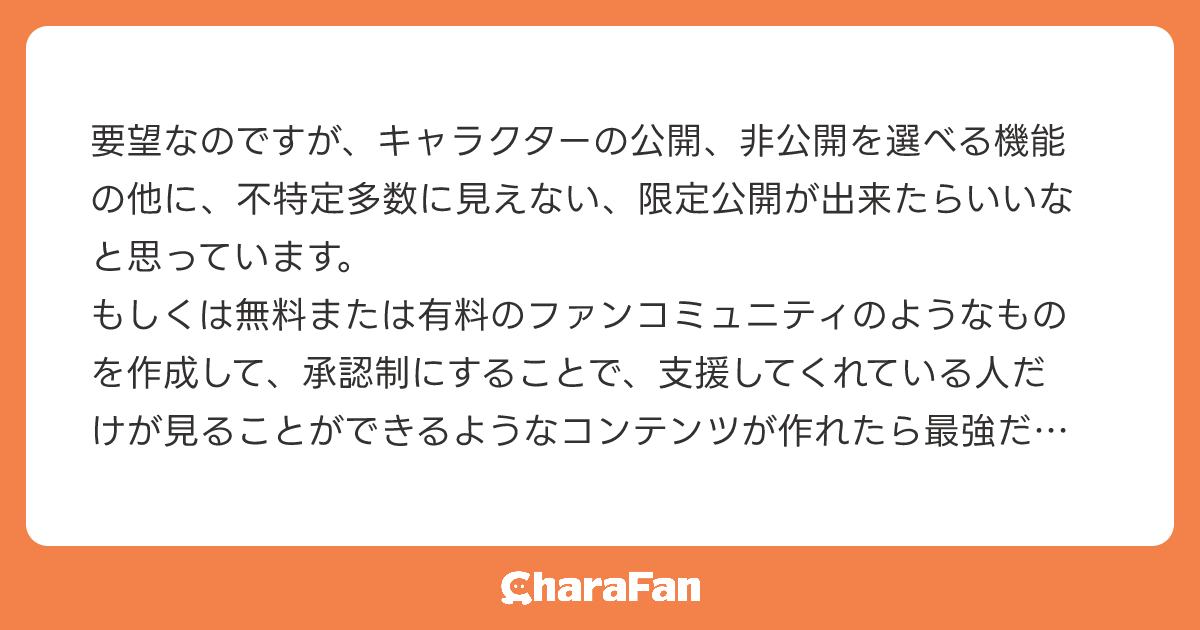 要望なのですが、キャラクターの公開、非公開を選べる機能の他に、不特定多数に見えない、限定公開が出来たらいいなと思っています。
もしくは無料または有料のファンコミュニティのようなものを作成して、承認制にすることで、支援してくれている人だけが見ることができるようなコンテンツが作れたら最強だなと思っています！
いろんな機能があって、もっと活用してみたいなと思うのでこれからの更新等楽しみにしています！