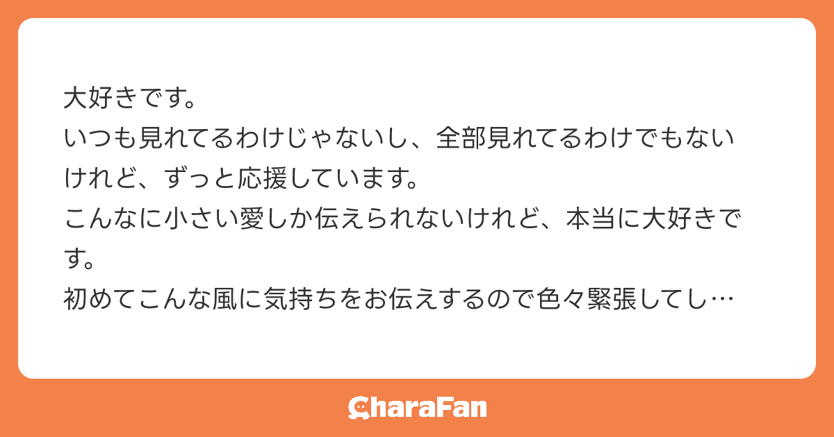 大好きです。
いつも見れてるわけじゃないし、全部見れてるわけでもないけれど、ずっと応援しています。
こんなに小さい愛しか伝えられないけれど、本当に大好きです。
初めてこんな風に気持ちをお伝えするので色々緊張してしまい拙い文章しまいました。少しだけでも伝わっていたら嬉しいです。
改めて、これからもずっと応援しています。大好きです。