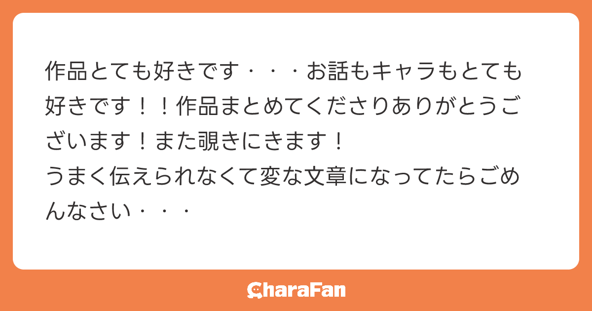 作品とても好きです・・・お話もキャラもとても好きです！！作品まとめてくださりありがとうございます！また覗きにきます！
うまく伝えられなくて変な文章になってたらごめんなさい・・・