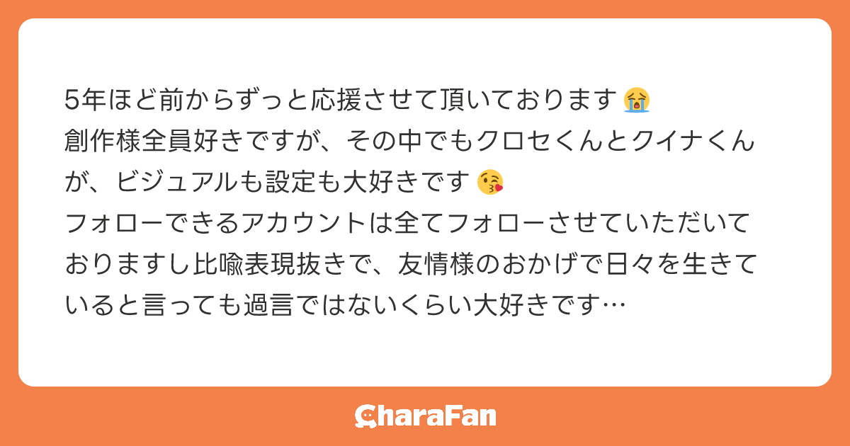 5年ほど前からずっと応援させて頂いております😭
創作様全員好きですが、その中でもクロセくんとクイナくんが、ビジュアルも設定も大好きです😘
フォローできるアカウントは全てフォローさせていただいておりますし比喩表現抜きで、友情様のおかげで日々を生きていると言っても過言ではないくらい大好きです
もっと沢山伝えたいのですが、文章量が足りないのでこの辺で失礼します😭
陰ながらずっと応援しています💪