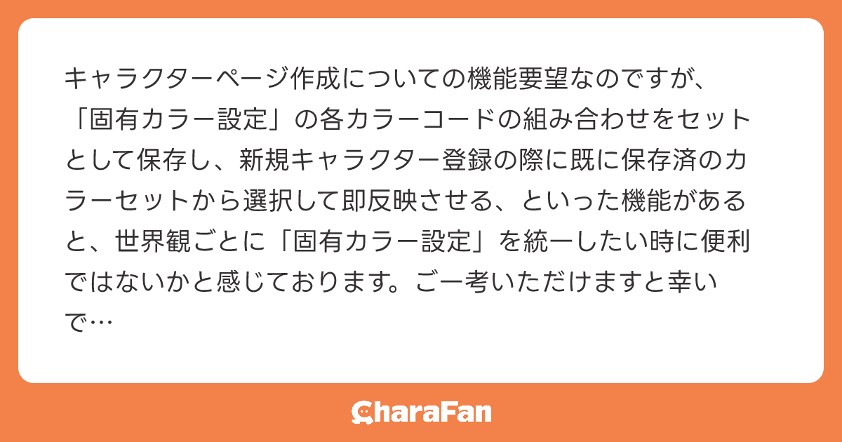 キャラクターページ作成についての機能要望なのですが、「固有カラー設定」の各カラーコードの組み合わせをセットとして保存し、新規キャラクター登録の際に既に保存済のカラーセットから選択して即反映させる、といった機能があると、世界観ごとに「固有カラー設定」を統一したい時に便利ではないかと感じております。ご一考いただけますと幸いです！

今後もCharaFanの発展を心から楽しみにしております！