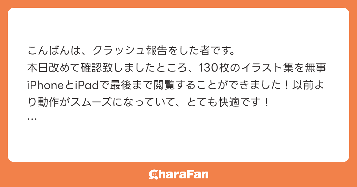 こんばんは、クラッシュ報告をした者です。
本日改めて確認致しましたところ、130枚のイラスト集を無事iPhoneとiPadで最後まで閲覧することができました！以前より動作がスムーズになっていて、とても快適です！

迅速なご対応本当にありがとうございました！
次の追加機能も楽しみにしております🥰