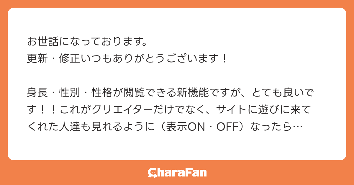 お世話になっております。
更新・修正いつもありがとうございます！

身長・性別・性格が閲覧できる新機能ですが、とても良いです！！これがクリエイターだけでなく、サイトに遊びに来てくれた人達も見れるように（表示ON・OFF）なったらもっと良いなと思いました。