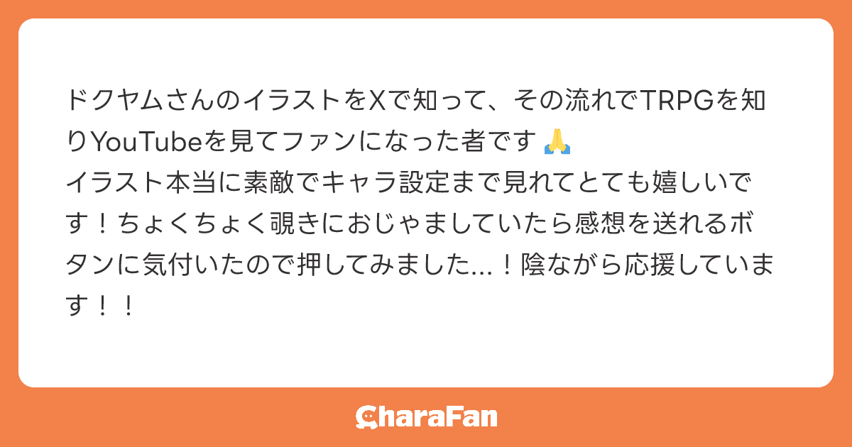 ドクヤムさんのイラストをXで知って、その流れでTRPGを知りYouTubeを見てファンになった者です🙏
イラスト本当に素敵でキャラ設定まで見れてとても嬉しいです！ちょくちょく覗きにおじゃましていたら感想を送れるボタンに気付いたので押してみました...！陰ながら応援しています！！