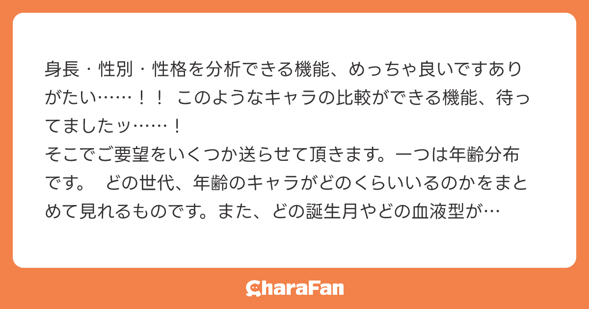 身長・性別・性格を分析できる機能、めっちゃ良いですありがたい……！！ このようなキャラの比較ができる機能、待ってましたッ……！
そこでご要望をいくつか送らせて頂きます。一つは年齢分布です。 どの世代、年齢のキャラがどのくらいいるのかをまとめて見れるものです。また、どの誕生月やどの血液型が何人いるのかをまとめて見れる機能があったら、私としては使いやすそうだなと思いました。
ご検討頂ければ幸いです。
