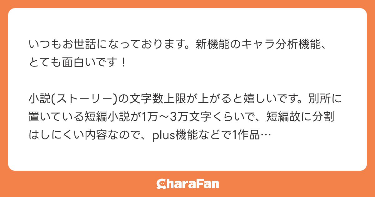 いつもお世話になっております。新機能のキャラ分析機能、とても面白いです！

小説(ストーリー)の文字数上限が上がると嬉しいです。別所に置いている短編小説が1万〜3万文字くらいで、短編故に分割はしにくい内容なので、plus機能などで1作品の文字数上限を上げていただけると嬉しいです！