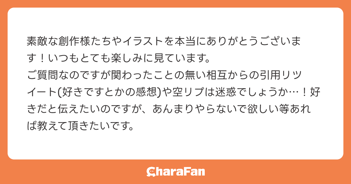 素敵な創作様たちやイラストを本当にありがとうございます！いつもとても楽しみに見ています。
ご質問なのですが関わったことの無い相互からの引用リツイート(好きですとかの感想)や空リプは迷惑でしょうか…！好きだと伝えたいのですが、あんまりやらないで欲しい等あれば教えて頂きたいです。