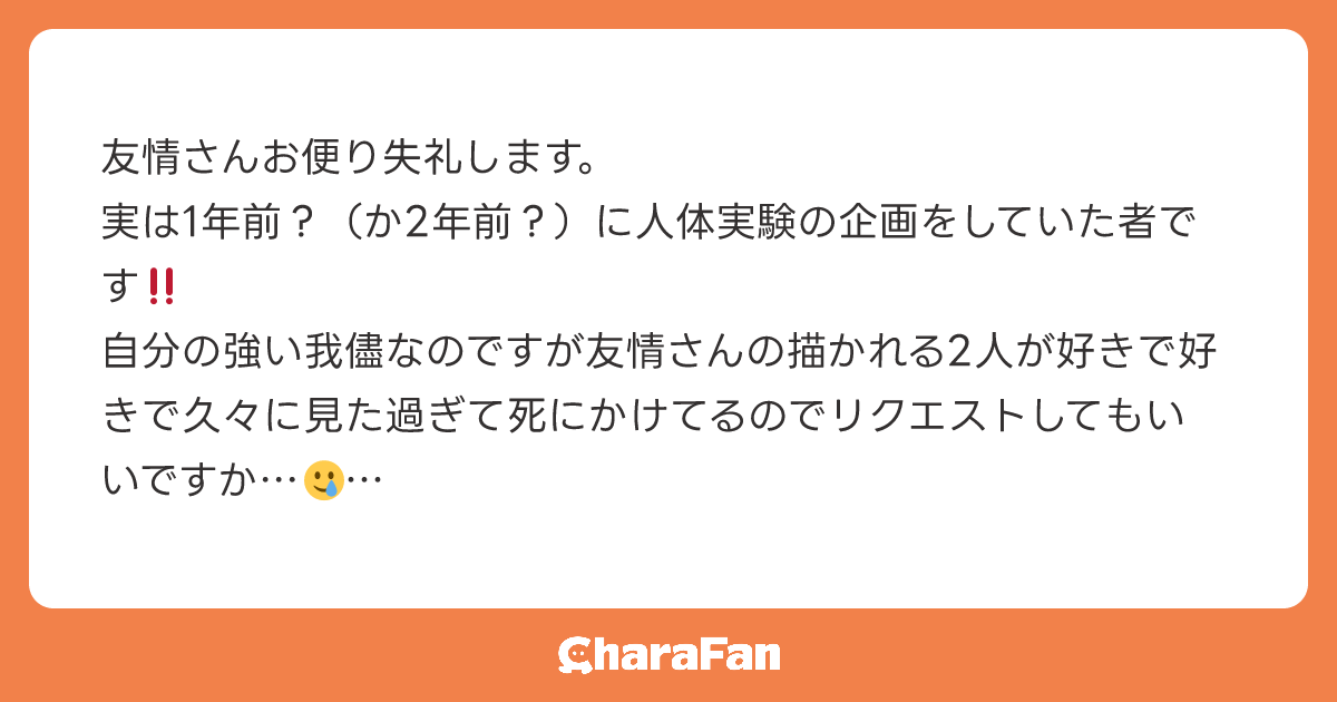 友情さんお便り失礼します。
実は1年前？（か2年前？）に人体実験の企画をしていた者です‼️
自分の強い我儘なのですが友情さんの描かれる2人が好きで好きで久々に見た過ぎて死にかけてるのでリクエストしてもいいですか…🥲

厄介でしたらすみませんその場合は無視して頂いて構いません🙇‍♂️
お便り失礼しました。