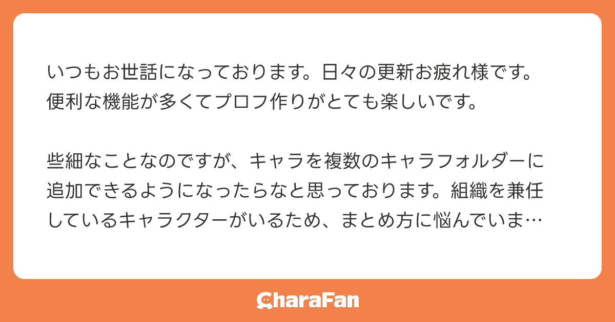 いつもお世話になっております。日々の更新お疲れ様です。便利な機能が多くてプロフ作りがとても楽しいです。

些細なことなのですが、キャラを複数のキャラフォルダーに追加できるようになったらなと思っております。組織を兼任しているキャラクターがいるため、まとめ方に悩んでいます。ご検討頂けたら嬉しいです！よろしくお願いします🙇