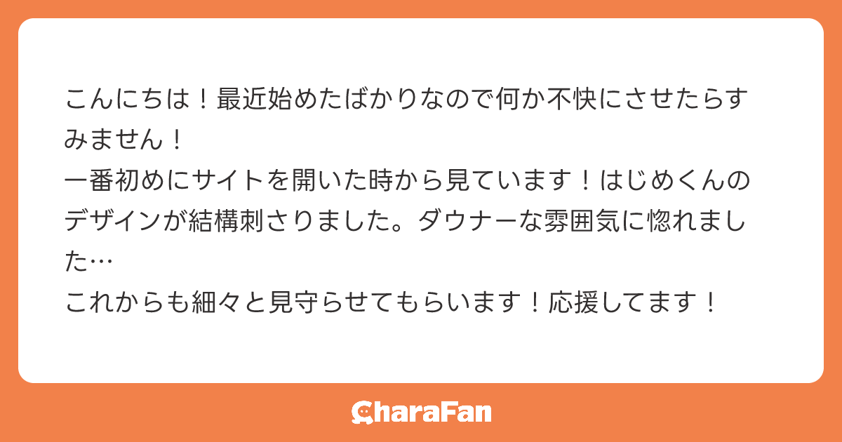 こんにちは！最近始めたばかりなので何か不快にさせたらすみません！
一番初めにサイトを開いた時から見ています！はじめくんのデザインが結構刺さりました。ダウナーな雰囲気に惚れました…
これからも細々と見守らせてもらいます！応援してます！