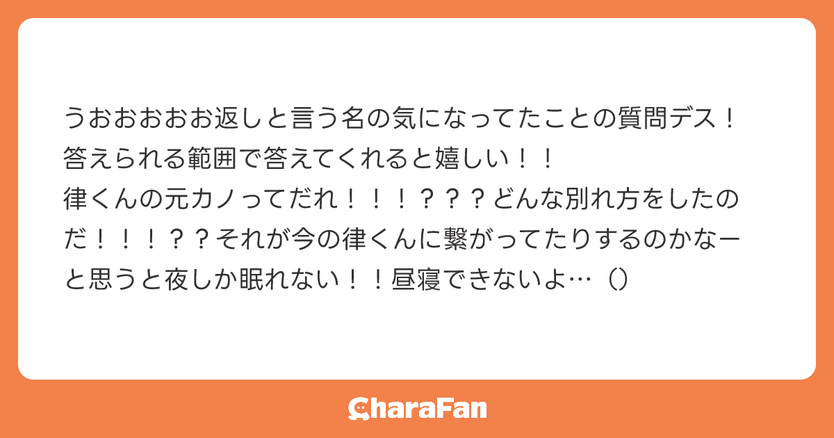 うおおおおお返しと言う名の気になってたことの質問デス！答えられる範囲で答えてくれると嬉しい！！
律くんの元カノってだれ！！！？？？どんな別れ方をしたのだ！！！？？それが今の律くんに繋がってたりするのかなーと思うと夜しか眠れない！！昼寝できないよ…（）