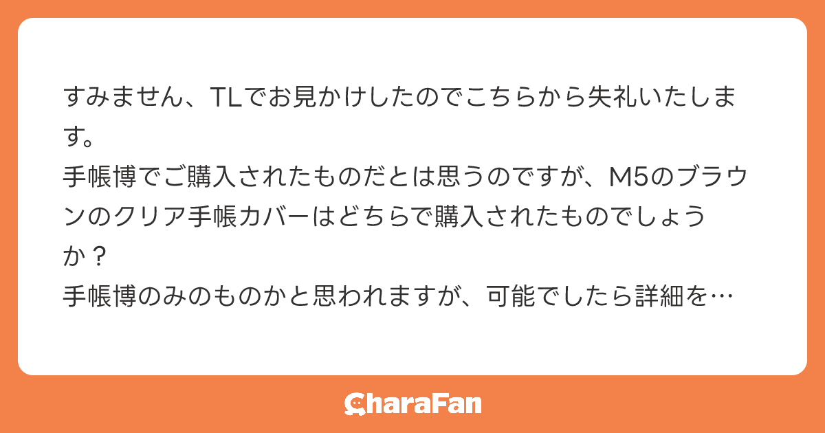 すみません、TLでお見かけしたのでこちらから失礼いたします。
手帳博でご購入されたものだとは思うのですが、M5のブラウンのクリア手帳カバーはどちらで購入されたものでしょうか？
手帳博のみのものかと思われますが、可能でしたら詳細を教えていただきたいです。
イラストなどの関係でなくすみません。