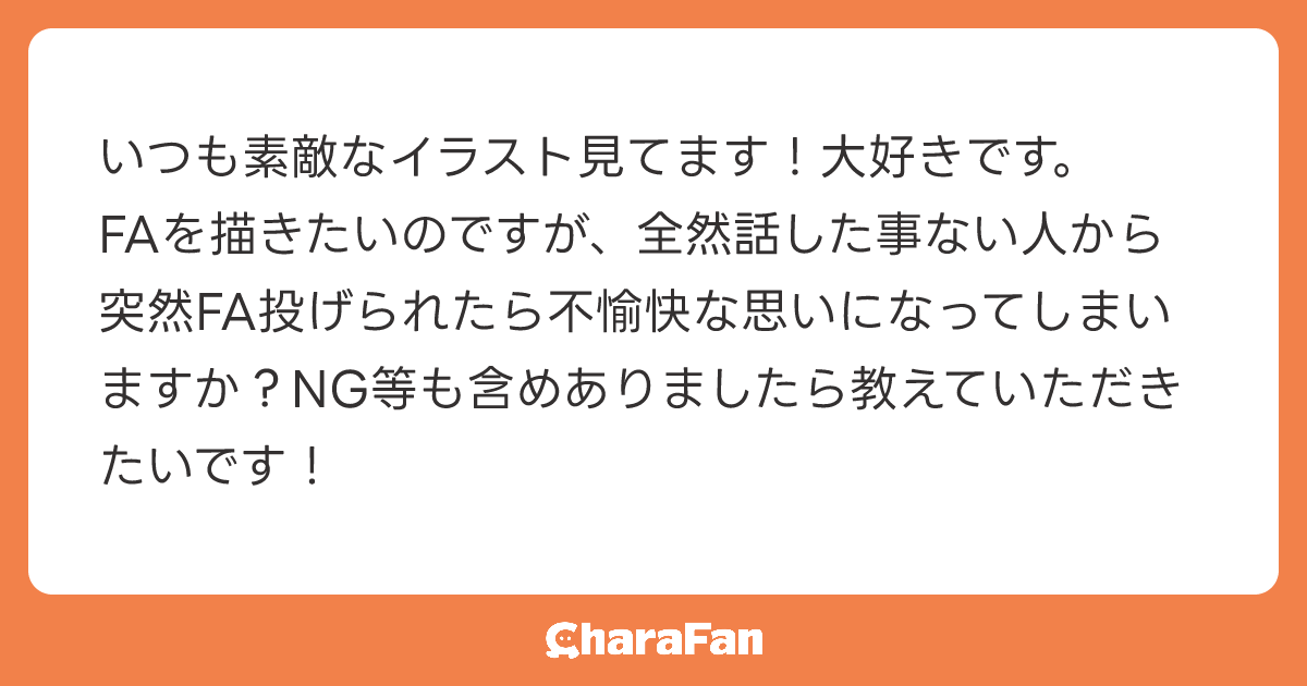 いつも素敵なイラスト見てます！大好きです。
FAを描きたいのですが、全然話した事ない人から突然FA投げられたら不愉快な思いになってしまいますか？NG等も含めありましたら教えていただきたいです！